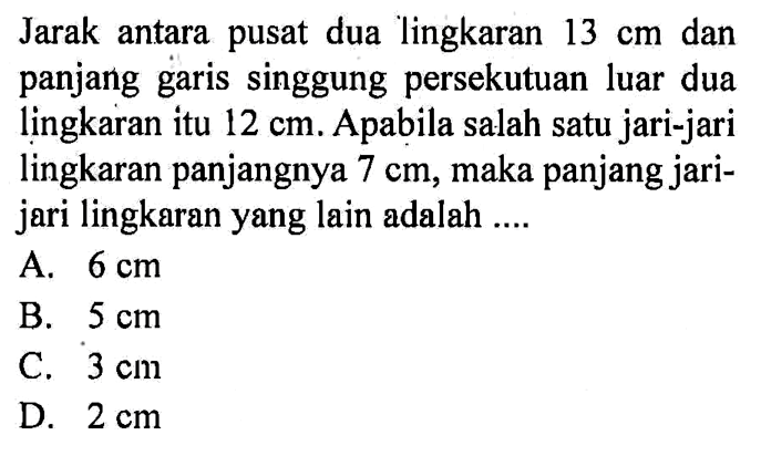 Jarak antara pusat dua lingkaran 13 cm dan panjang garis singgung persekutuan luar dua lingkaran itu 12 cm. Apabila salah satu jari-jari lingkaran panjangnya 7 cm, maka panjang jarijari lingkaran yang lain adalah ....