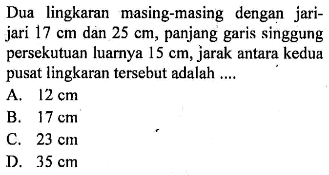 Dua lingkaran masing-masing dengan jari-jari  17 cm  dan  25 cm , panjang garis singgung persekutuan luarnya  15 cm , jarak antara kedua pusat lingkaran tersebut adalah ....A.  12 cm B.  17 cm C.  23 cm D.  35 cm 