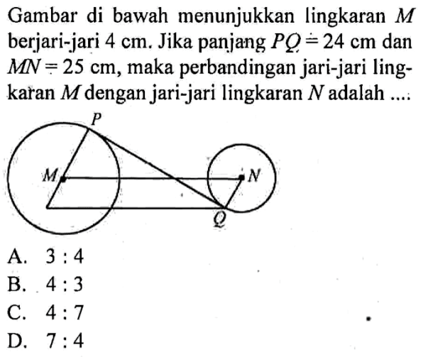 Gambar di bawah menunjukkan lingkaran  M  berjari-jari  4 cm. Jika panjang  PQ=24 cm dan MN=25 cm, maka perbandingan jari-jari lingkaran  M  dengan jari-jari lingkaran  N  adalah ....