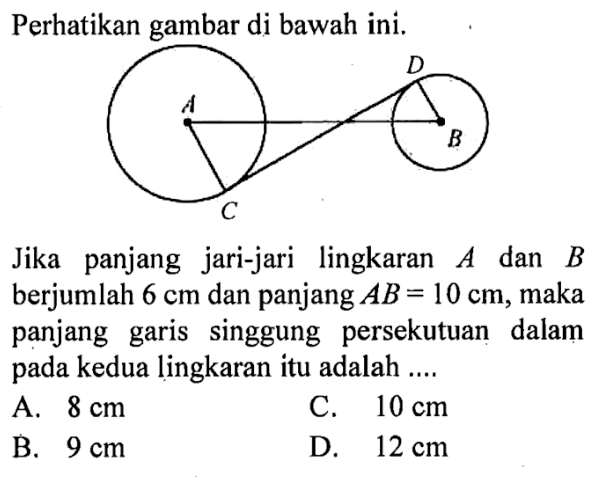 Perhatikan gambar di bawah ini. A D C B Jika panjang jari-jari lingkaran A dan B berjumlah 6 cm dan panjang AB=10 cm , maka panjang garis singgung persekutuan dalam pada kedua lingkaran itu adalah ....