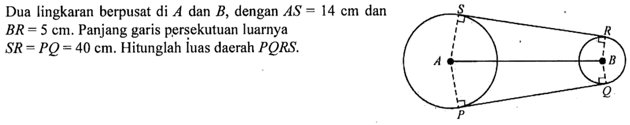 Dua lingkaran berpusat di A dan B, dengan AS=14 cm dan BR=5 cm. Panjang garis persekutuan luarnya SR=PQ=40 cm. Hitunglah luas daerah PQRS. S R A B PQ