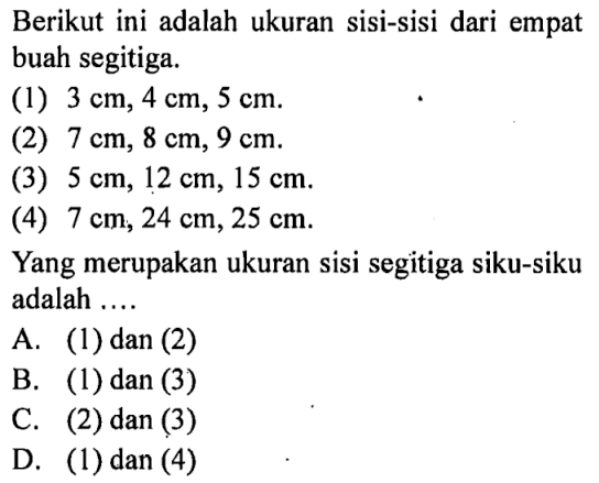 Berikut ini adalah ukuran sisi-sisi dari empat buah segitiga.(1)  3 cm, 4 cm, 5 cm .(2)  7 cm, 8 cm, 9 cm .(3)  5 cm, 12 cm, 15 cm .(4)  7 cm, 24 cm, 25 cm .Yang merupakan ukuran sisi segitiga siku-siku adalah ....