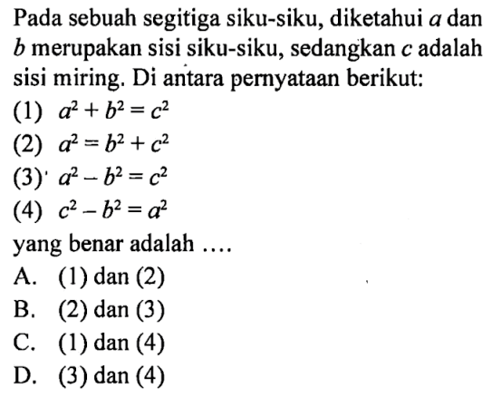 Pada sebuah segitiga siku-siku, diketahui a dan b merupakan sisi siku-siku, sedangkan c adalah sisi miring. Di antara pernyataan berikut:(1) a^2+b^2=c^2 (2) a^2=b^2+c^2 (3) a^2-b^2=c^2 (4) c^2-b^2=a^2 yang benar adalah ....