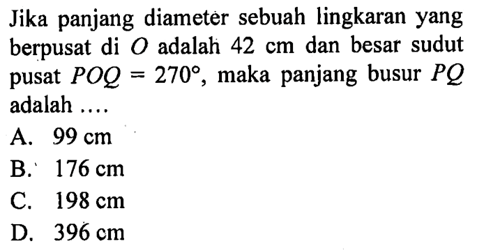 Jika panjang diameter sebuah lingkaran yang berpusat di O adalah 42 cm dan besar sudut pusat POQ=270, maka panjang busur PQ adalah .... 