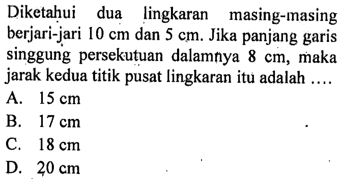 Diketahui dua lingkaran masing-masing berjari-jari 10 cm dan 5 cm. Jika panjang garis singgung persekutuan dalamnya 8 cm, maka jarak kedua titik pusat lingkaran itu adalah ...