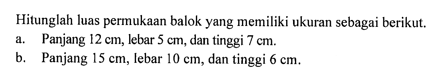 Hitunglah luas permukaan balok yang memiliki ukuran sebagai berikut. a. Panjang 12 cm, lebar 5 cm, dan tinggi 7 cm. b. Panjang 15 cm, lebar 10 cm, dan tinggi 6 cm.