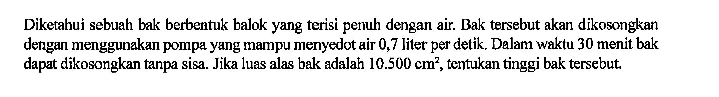 Diketahui sebuah bak berbentuk balok yang terisi penuh dengan air. Bak tersebut akan dikosongkan dengan menggunakan pompa yang mampu menyedot air 0,7 liter per detik. Dalam waktu 30 menit bak dapat dikosongkan tanpa sisa. Jika luas alas bak adalah  10.500 cm^2 , tentukan tinggi bak tersebut.