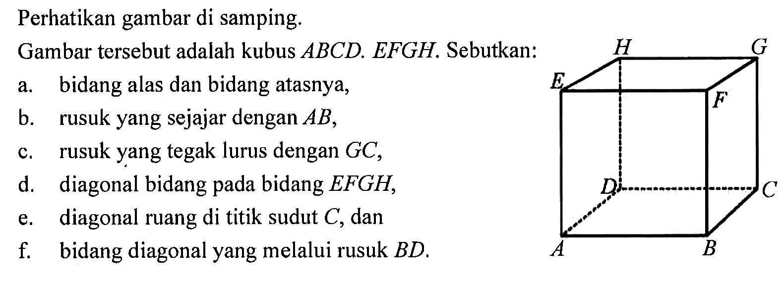 Perhatikan gambar di samping. A B C D E F G H
Gambar tersebut adalah kubus ABCD.EFGH. Sebutkan:
a. bidang alas dan bidang atasnya,
b. rusuk yang sejajar dengan AB,
c. rusuk yang tegak lurus dengan GC,
d. diagonal bidang pada bidang EFGH,
e. diagonal ruang di titik sudut C, dan
f. bidang diagonal yang melalui rusuk BD.