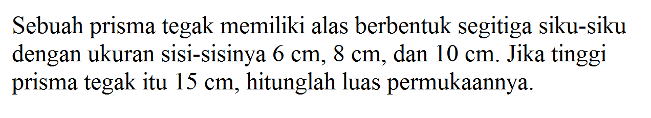 Sebuah prisma tegak memiliki alas berbentuk segitiga siku-siku dengan ukuran sisi-sisinya 6 cm, 8 cm, dan 10 cm. Jika tinggi prisma tegak itu 15 cm, hitunglah luas permukaannya.