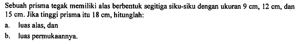 Sebuah prisma tegak memiliki alas berbentuk segitiga siku-siku dengan ukuran 9 cm, 12 cm, dan 15 cm. Jika tinggi prisma itu 18 cm, hitunglah:a. luas alas, danb. luas permukaannya.