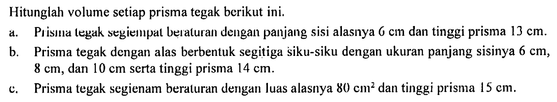 Hitunglah volume setiap prisma tegak berikut ini. a. Prisma tegak segiempat beraturan dengan panjang sisi alasnya 6 cm dan tinggi prisma 13 cm. b. Prisma tegak dengan alas berbentuk segitiga siku-siku dengan ukuran panjang sisinya 6 cm, 8 cm, dan 10 cm serta tinggi prisma 14 cm. c. Prisma tegak segienam beraturan dengan luas alasnya 80 cm^2 dan tinggi prisma 15 cm.