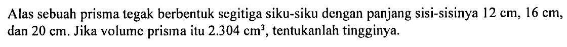 Alas sebuah prisma tegak berbentuk segitiga siku-siku dengan panjang sisi-sisinya  12 cm, 16 cm , dan  20 cm. Jika volume prisma itu  2.304 cm^3, tentukanlah tingginya.