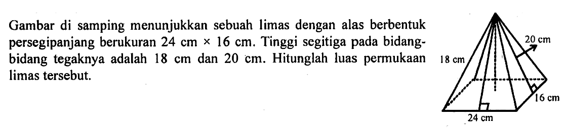 Gambar di samping menunjukkan sebuah limas dengan alas berbentuk persegipanjang berukuran 24 cm x 16 cm. Tinggi segitiga pada bidang-bidang tegaknya adalah 18 cm dan 20 cm. Hitunglah luas permukaan limas tersebut.