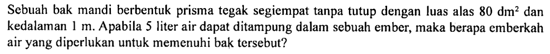 Sebuah bak mandi berbentuk prisma tegak segiempat tanpa tutup dengan luas alas  80 dm^2  dan kedalaman  1 m . A pabila 5 liter air dapat ditampung dalam sebuah ember, maka berapa emberkah air yang diperlukan untuk memenuhi bak tersebut?