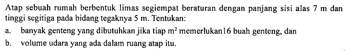 Atap sebuah rumah berbentuk limas segiempat beraturan dengan panjang sisi alas 7 m dan tinggi segitiga pada bidang tegaknya 5 m. Tentukan:a. banyak genteng yang dibutuhkan jika tiap m^2 memerlukan 16 buah genteng, danb. volume udara yang ada dalam ruang atap itu.