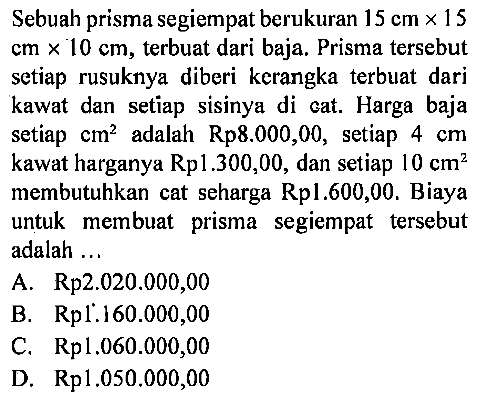 Sebuah prisma segiempat berukuran 15 cmx15 cmx10 cm, terbuat dari baja. Prisma tersebut setiap rusuknya diberi kerangka terbuat dari kawat dan setiap sisinya di cat. Harga baja setiap cm^2 adalah Rp8.000,00, setiap 4 cm kawat harganya Rp1.300,00, dan setiap 10 cm^2 membutuhkan cat seharga Rp1.600,00. Biaya untuk membuat prisma segiempat tersebut adalah ...