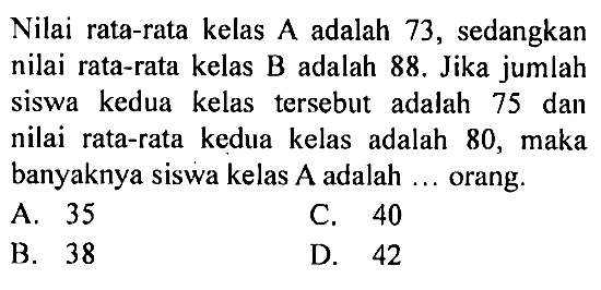 Nilai rata-rata kelas A adalah 73, sedangkan nilai rata-rata kelas B adalah 88. Jika jumlah siswa kedua kelas tersebut adalah 75 dan nilai rata-rata kedua kelas adalah 80, maka banyaknya siswa kelas  A  adalah  ...  orang.