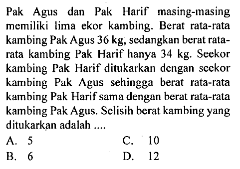 Pak Agus dan Pak Harif masing-masing memiliki lima ekor kambing. Berat rata-rata kambing Pak Agus 36 kg, sedangkan berat ratarata kambing Pak Harif hanya 34 kg. Seekor kambing Pak Harif ditukarkan dengan seekor kambing Pak Agus sehingga berat rata-rata kambing Pak Harif sama dengan berat rata-rata kambing Pak Agus. Selisih berat kambing yang ditukarkan adalah .... 