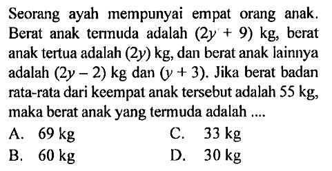 Seorang ayah mempunyai empat orang anak. Berat anak termuda adalah  (2y+9) kg , berat anak tertua adalah  (2y) kg , dan berat anak lainnya adalah  (2y-2) kg  dan  (y+3) . Jika berat badan rata-rata dari keempat anak tersebut adalah  55 kg , maka berat anak yang termuda adalah .... 