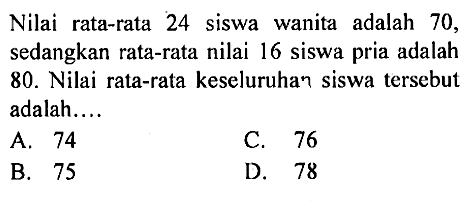 Nilai rata-rata 24 siswa wanita adalah 70, sedangkan rata-rata nilai 16 siswa pria adalah 80. Nilai rata-rata keseluruhan siswa tersebut adalah...