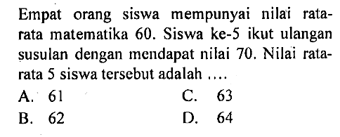 Empat orang siswa mempunyai nilai rata-rata matematika 60. Siswa ke-5 ikut ulangan susulan dengan mendapat nilai 70 . Nilai rata-rata 5 siswa tersebut adalah ....