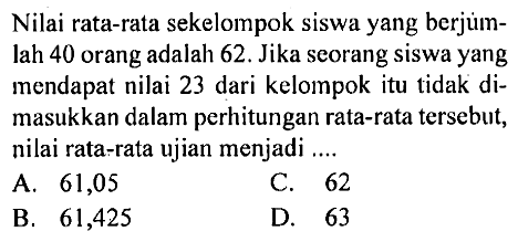 Nilai rata-rata sekelompok siswa yang berjumlah 40 orang adalah 62. Jika seorang siswa yang mendapat nilai 23 dari kelompok itu tidak dimasukkan dalam perhitungan rata-rata tersebut, nilai rata-rata ujian menjadi ....