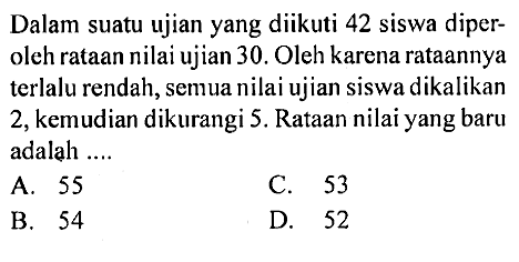 Dalam suatu ujian yang diikuti 42 siswa diperoleh rataan nilai ujian 30. Oleh karena rataannya terlalu rendah, semua nilai ujian siswa dikalikan 2, kemudian dikurangi 5. Rataan nilai yang baru adalah ....