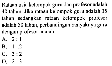 Rataan usia kelompok guru dan profesor adalah 40 tahun. Jika rataan keiompok guru adalah 35 tahun sedangkan rataan kelompok profesor adalah 50 tahun, perbandingan banyaknya guru dengan profesor adalah ....