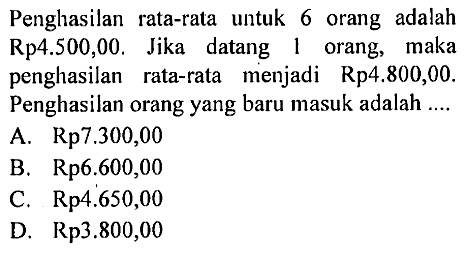 Penghasilan rata-rata untuk 6 orang adalah Rp4.500,00. Jika datang 1 orang, maka penghasilan rata-rata menjadi Rp4.800,00. Penghasilan orang yang baru masuk adalah ....