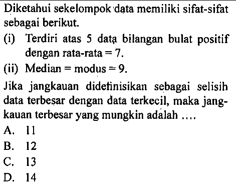 Diketahui sekelompok data memiliki sifat-sifat sebagai berikut. (i) Terdiri atas 5 data bilangan bulat positif dengan rata-rata = 7. (ii) Median = modus = 9. Jika jangkauan didetinisikan sebagai selisih data terbesar dengan data terkecil, maka jangkauan terbesar yang mungkin adalah ....