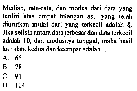 Median, rata-rata, dan modus dari data yang terdiri atas empat bilangan asli yang telah diurutkan mulai dari yang terkecil adalah 8.  Jika selisih antara data terbesar dan' data terkecil adalah 10, dan modusnya tunggal, maka hasil kali data kedua dan keempat adalah ....