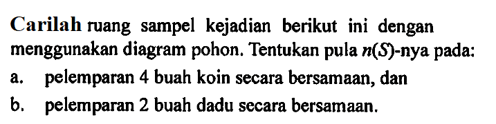 Carilah ruang sampel kejadian berikut ini dengan menggunakan diagram pohon. Tentukan pula n(S)-nya pada:a. pelemparan 4 buah koin secara bersamaan, danb. pelemparan 2 buah dadu secara bersamaan.