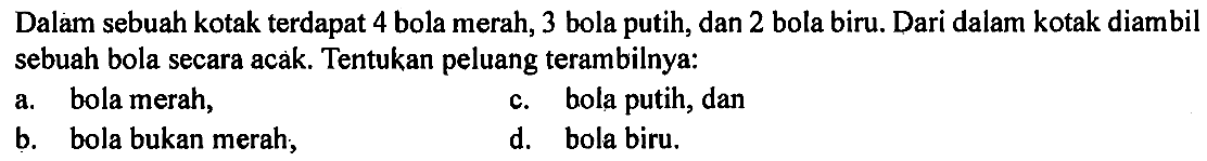 Dalam sebuah kotak terdapat 4 bola merah, 3 bola putih, dan 2 bola biru. Dari dalam kotak diambil sebuah bola secara acak. Tentukan peluang terambilnya:a. bola merah,c. bola putih, danb. bola bukan merah;d. bola biru.