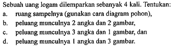 Sebuah uang logam dilemparkan sebanyak 4 kali. Tentukan: a. ruang sampelnya (gunakan cara diagram pohon), b. peluang munculnya 2 angka dan 2 gambar, c. peluang munculnya 3 angka dan 1 gambar, dan d. peluang munculnya 1 angka dan 3 gambar.