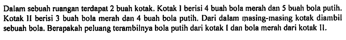 Dalam sebuah ruangan terdapat 2 buah kotak. Kotak I berisi 4 buah bola merah dan 5 buah bola putih. Kotak II berisi 3 buah bola merah dan 4 buah bola putih. Dari dalam masing-masing kotak dianbil sebuah bola. Berapakah peluang terambilnya bola putih dari kotak I dan bola merah dari kotak 11.