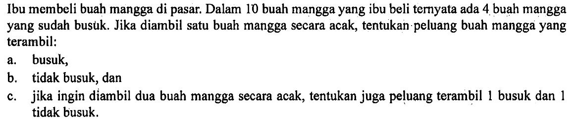 Ibu membeli buah mangga di pasar. Dalam 10 buah mangga yang ibu beli ternyata ada 4 buah mangga yang sudah busuk. Jika diambil satu buah mangga secara acak, tentukan peluang buah mangga yang terambil: a. busuk, b. tidak busuk, dan c. jika ingin diambil dua buah mangga secara acak, tentukan juga peluang terambil 1 busuk dan 1 tidak busuk.