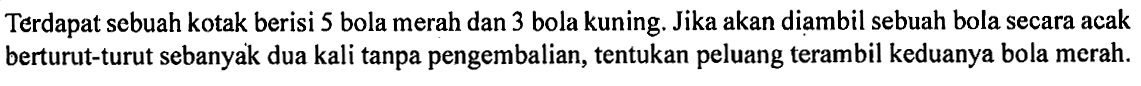 Terdapat sebuah kotak berisi 5 bola merah dan 3 bola kuning. Jika akan diambil sebuah bola secara acak berturut-turut sebanyak dua kali tanpa pengembalian, tentukan peluang terambil keduanya bola merah.