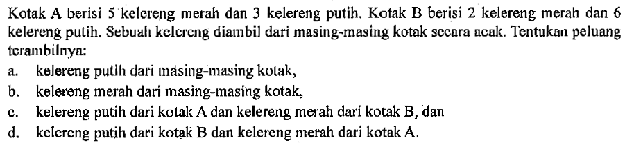 Kotak A berisi 5 kelereng merah dan 3 kelereng putih. Kotak B berisi 2 kelereng merah dan 6 kelereng pulih. Sebuah kelereng diambil dari masing-masing kotak secara acak. Tentukan peluang terambilnya:a. kelereng putih dari masing-masing kotak, b. kelereng merah dari masing-masing kotak, c. kelereng putih dari kotak A dan kelereng merah dari kotak B, dan d. kelereng putih dari kotak B dan kelereng merah dari kotak A. 