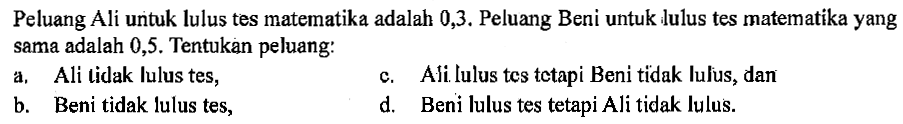 Peluang Ali untuk lulus tes matematika adalah 0,3. Peluang Beni untuk lulus tes matematika yang sama adalah 0,5. Tentukan peluang: a. Ali tidak lulus tes, b. Beni tidak lulus tes, c. Ali lulus tes tetapi Beni tidak lulus, dan d. Beni lulus tes tetapi Ali tidak lulus. 