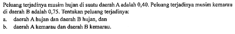 Peluang terjadinya musim hujan di suatu daerah A adalah 0,40. Peluang terjadinya musim kemarau di daerah B adalah 0,75. Tentukan peluang terjadinya:
a. daerah A hujan dan daerah B hujan, dan
b. daerah A kemarau dan daerah B kemarau.