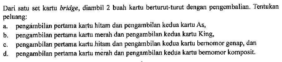 Dari satu set kartu bridge, diambil 2 buah kartu berturut-turut dengan pengembalian. Tentukan peluang:a. pengambilan pertama kartu hitam dan pengambilan kedua kartu As,b. pengambilan pertama kartu merah dan pengambilan kedua kartu King,c. pengambilan pertama kartu hitam dan pengambilan kedua kartu bernomor genap, dand. pengambilan pertama kartu merah dan pengambilan kedua kartu bernomor komposit.