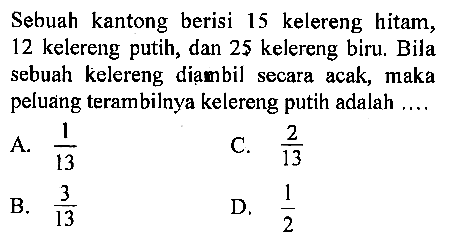 Sebuah kantong berisi 15 kelereng hitam, 12 kelereng putih, dan 25 kelereng biru. Bila sebuah kelereng diambil secara acak, maka peluang terambilnya kelereng putih adalah ...