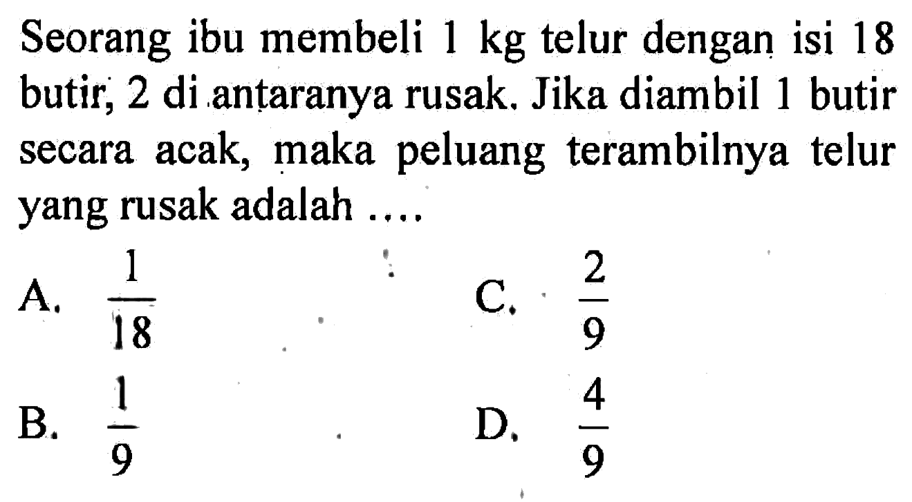 Seorang ibu membeli 1 kg telur dengan isi 18 butir, 2 di antaranya rusak. Jika diambil 1 butir secara acak, maka peluang terambilnya telur yang rusak adalah ....