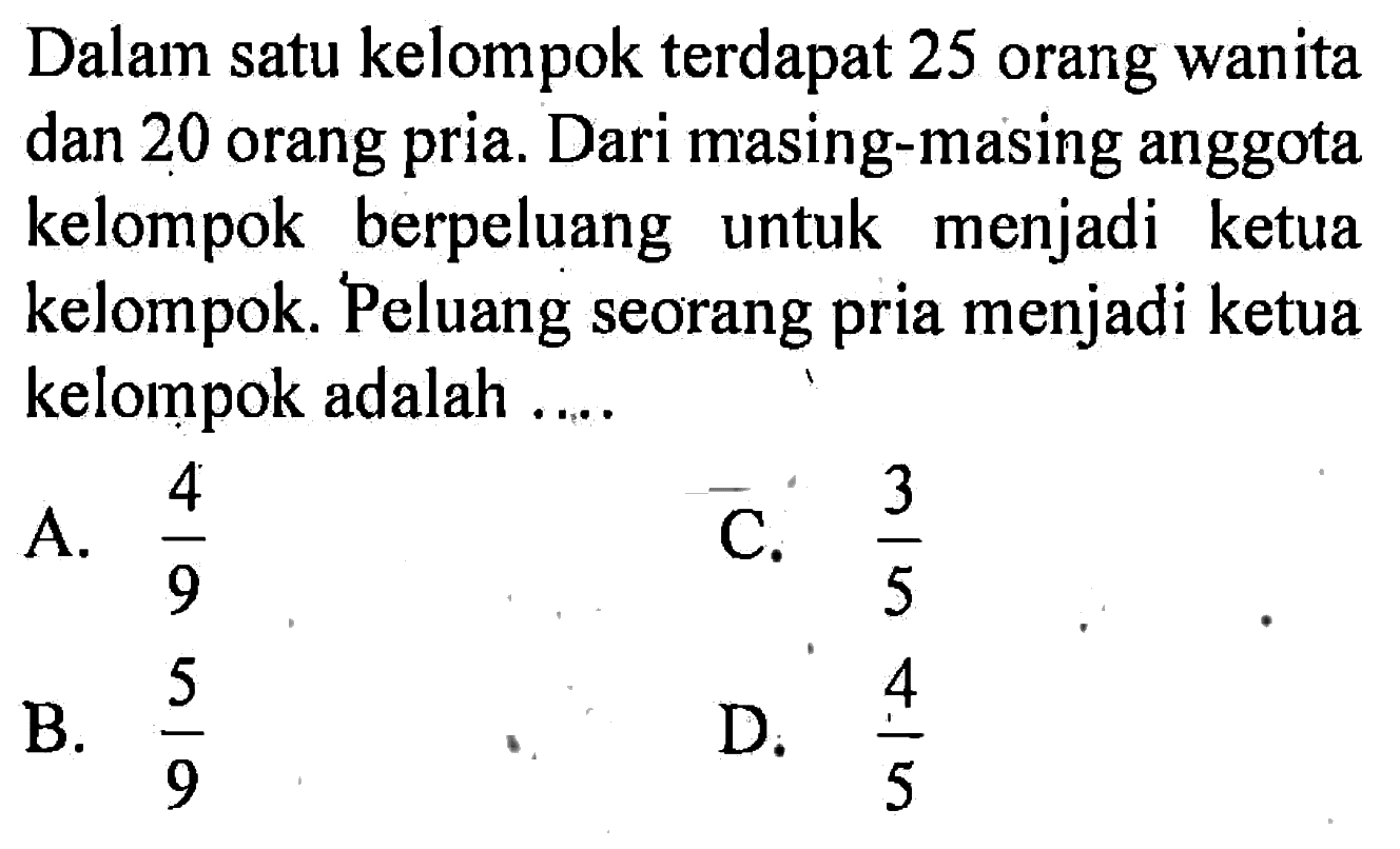 Dalam satu kelompok terdapat 25 orang wanita dan 20 orang pria. Dari masing-masing anggota kelompok berpeluang untuk menjadi ketua kelompok. Peluang seorang pria menjadi ketua kelompok adalah ....