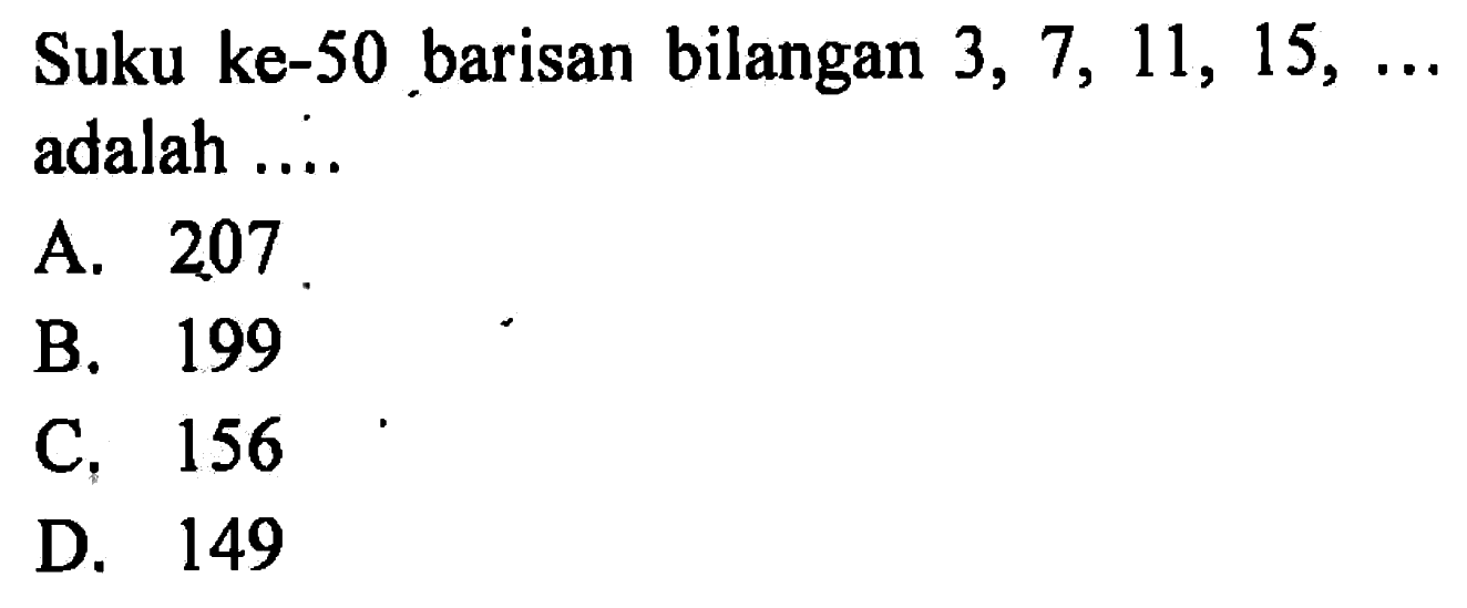 Suku ke-50 barisan bilangan 3, 7, 11, 15, .... adalah .... A. 207 B. 199 C. 156 D. 149