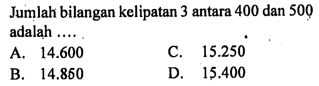 Jumlah bilangan kelipatan 3 antara 400 dan 500 adalah ... C.15.250 A. 14.600 D. 15.400 B. 14,850