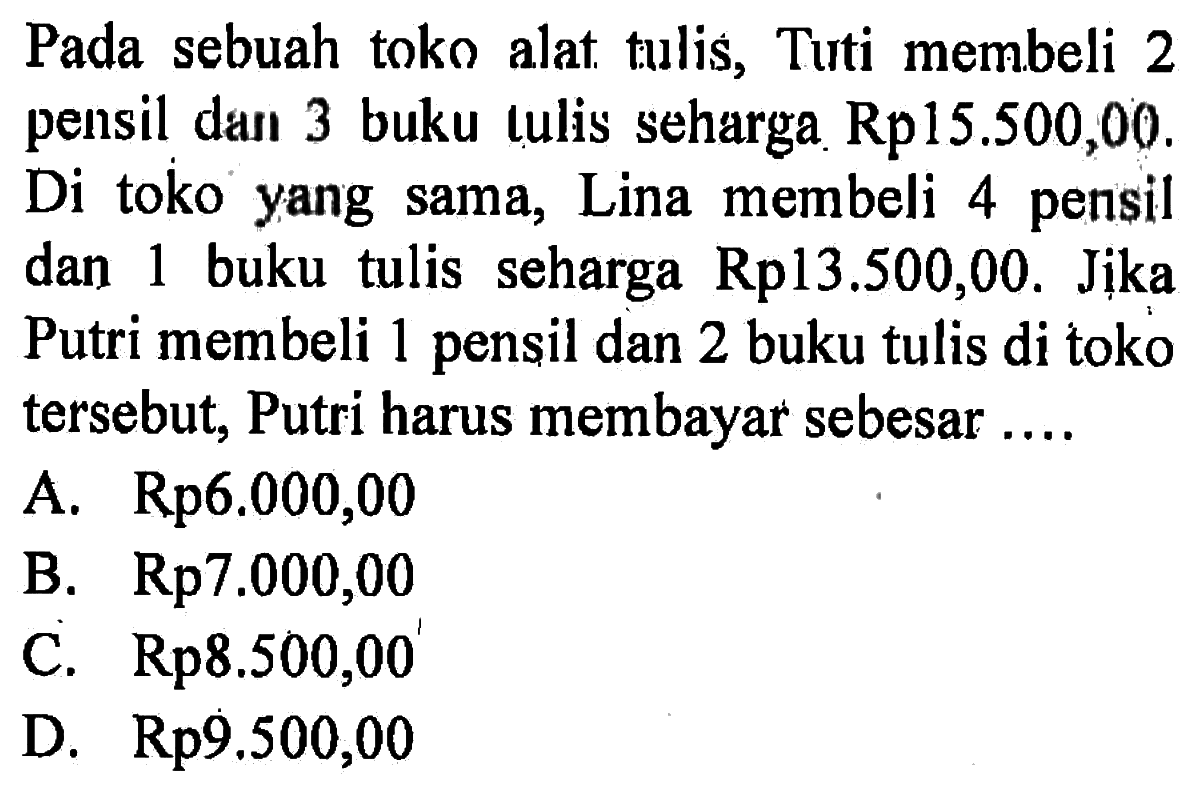 Pada sebuah toko alat tulis, Tuti membeli 2 pensil dan 3 buku tulis seharga Rpl5.500,00. Di toko yang sama, Lina membeli 4 pensil dan 1 buku tulis seharga Rp13,500,00. Jika Putri membeli 1 pensil dan 2 buku tulis di toko tersebut, Putri harus membayar sebesar ...