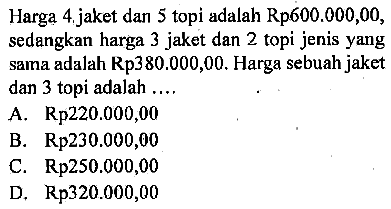 Harga 4 jaket dan 5 topi adalah Rp600.000,00, sedangkan harga 3 jaket dan 2 topi jenis yang sama adalah Rp380.000,00. Harga sebuah jaket dan 3 topi adalah ..... A. Rp220.000,00 B. Rp230.000,00 C. Rp250.000,00 D. Rp320.000,00