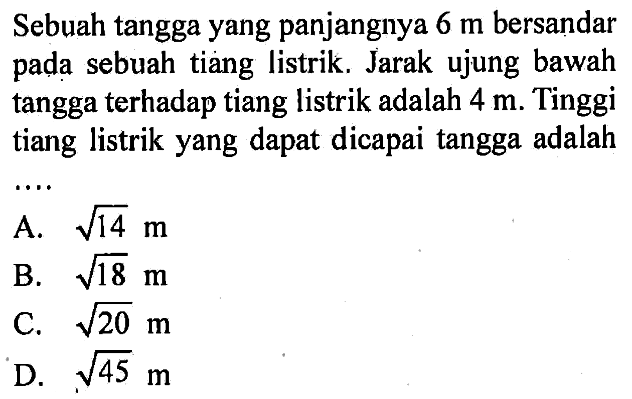 Sebuah tangga yang panjangnya 6 m bersandar pada sebuah tiang listrik. Jarak ujung bawah tangga terhadap tiang listrik adalah 4 m. Tinggi tiang listrik yang dapat dicapai tangga adalah...