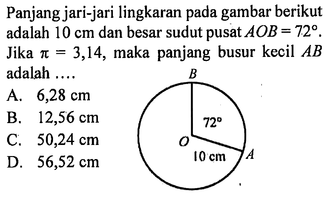 Panjang jari-jari lingkaran pada gambar berikut adalah 10 cm dan besar sudut pusat  AOB = 72. Jika pi = 3,14, maka panjang busur kecil AB adalah ....